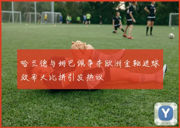 哈兰德与姆巴佩争夺欧洲金靴进球效率大比拼引发热议