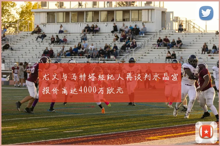 尤文与马特塔经纪人再谈判水晶宫报价高达4000万欧元