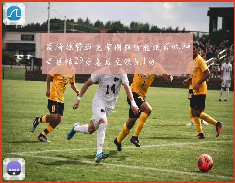周琦称赞迈克布朗教练轮换策略神奇逆转29分落后至领先1分