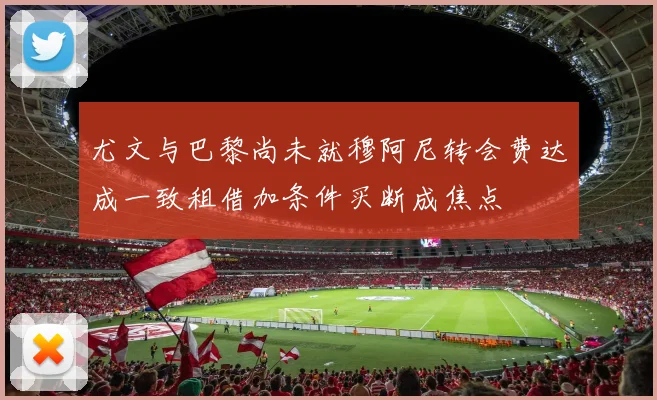 尤文与巴黎尚未就穆阿尼转会费达成一致租借加条件买断成焦点