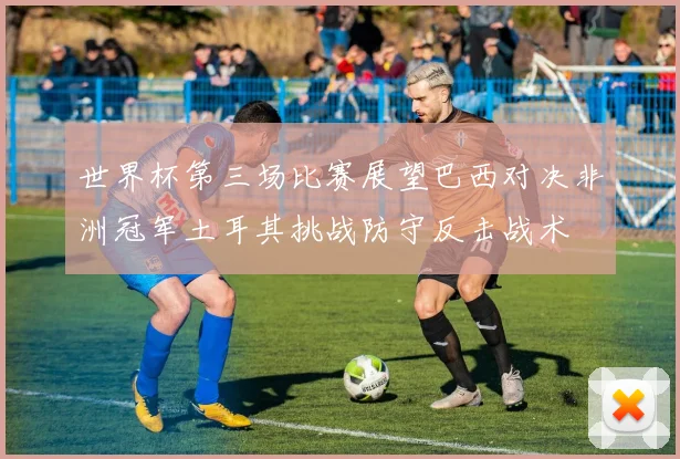 世界杯第三场比赛展望巴西对决非洲冠军土耳其挑战防守反击战术