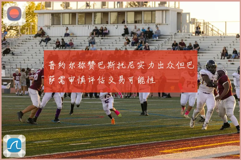 普约尔称赞巴斯托尼实力出众但巴萨需审慎评估交易可能性