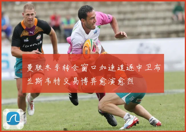 曼联冬季转会窗口加速追逐中卫布兰斯韦特交易博弈愈演愈烈