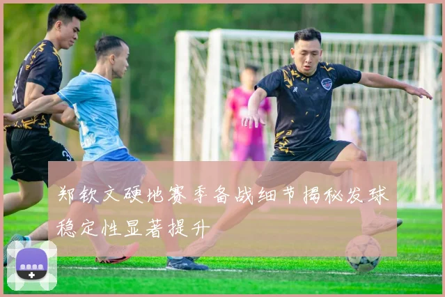 郑钦文硬地赛季备战细节揭秘发球稳定性显著提升