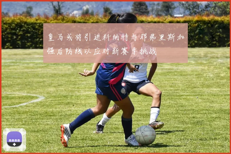 皇马或将引进科纳特与邓弗里斯加强后防线以应对新赛季挑战