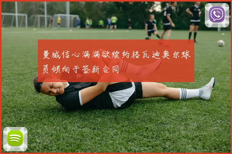 曼城信心满满欲续约格瓦迪奥尔球员倾向于签新合同