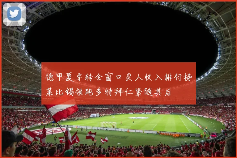 德甲夏季转会窗口卖人收入排行榜莱比锡领跑多特拜仁紧随其后