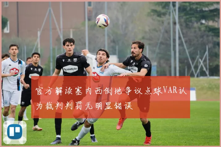 官方解读塞内西倒地争议点球VAR认为裁判判罚无明显错误