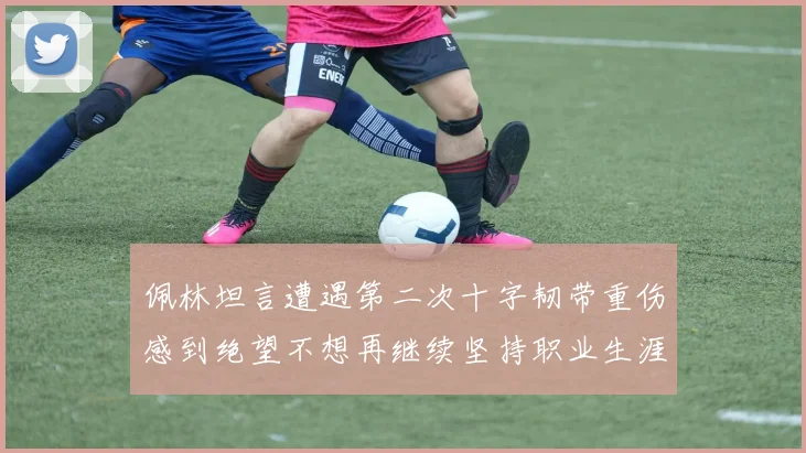 佩林坦言遭遇第二次十字韧带重伤感到绝望不想再继续坚持职业生涯