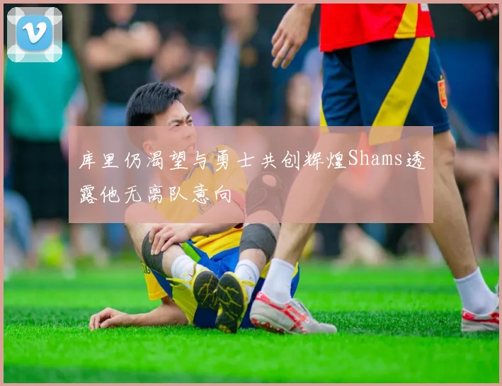 库里仍渴望与勇士共创辉煌Shams透露他无离队意向