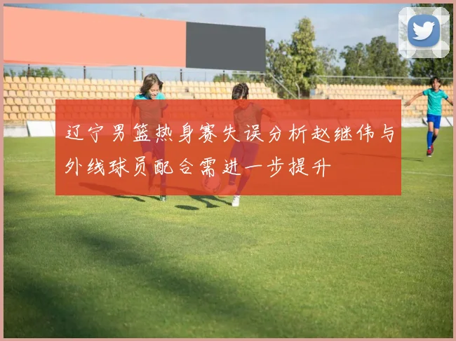 辽宁男篮热身赛失误分析赵继伟与外线球员配合需进一步提升