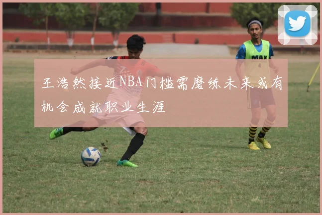 王浩然接近NBA门槛需磨练未来或有机会成就职业生涯
