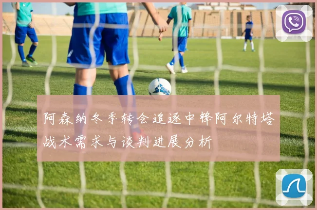 阿森纳冬季转会追逐中锋阿尔特塔战术需求与谈判进展分析