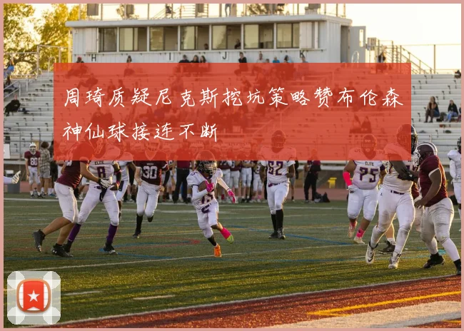 周琦质疑尼克斯挖坑策略赞布伦森神仙球接连不断