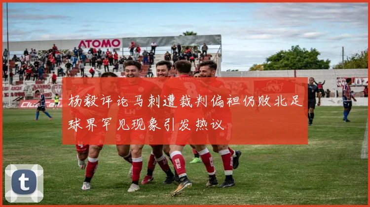 杨毅评论马刺遭裁判偏袒仍败北足球界罕见现象引发热议