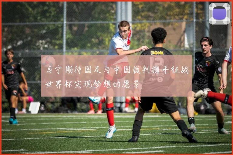 马宁期待国足与中国裁判携手征战世界杯实现梦想的愿景