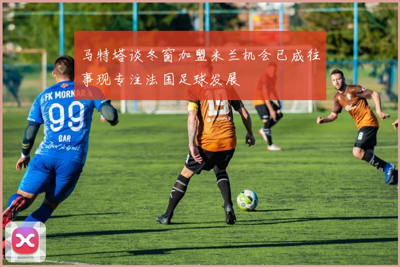 马特塔谈冬窗加盟米兰机会已成往事现专注法国足球发展