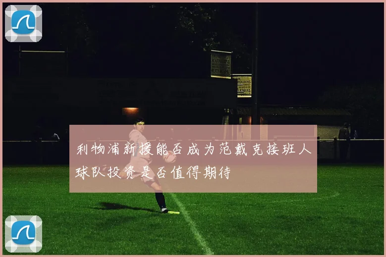 利物浦新援能否成为范戴克接班人球队投资是否值得期待