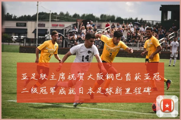 亚足联主席祝贺大阪钢巴首获亚冠二级冠军成就日本足球新里程碑