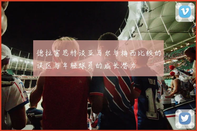 德拉富恩特谈亚马尔与梅西比较的误区与年轻球员的成长潜力