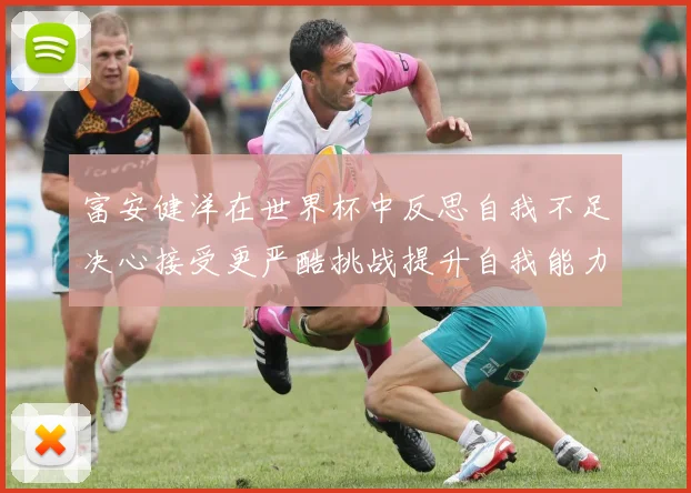 富安健洋在世界杯中反思自我不足决心接受更严酷挑战提升自我能力