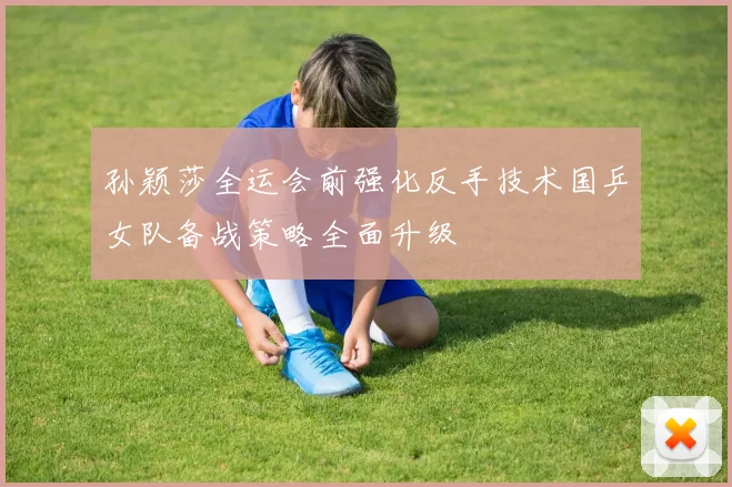 孙颖莎全运会前强化反手技术国乒女队备战策略全面升级